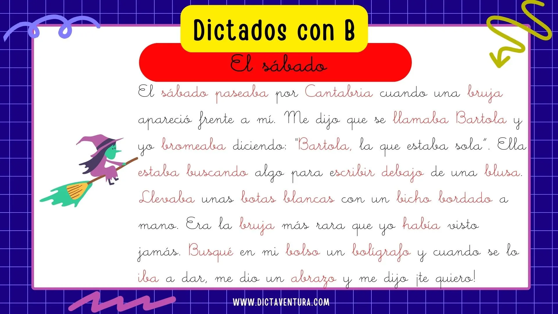 dictados con la letra b para niños - el sabado. El sábado paseaba por Cantabria cuando una bruja apareció frente a mí. Me dijo que se llamaba Bartola y yo bromeaba diciendo: "Bartola la que estaba sola". Ella estaba buscando algo para escribir debajo de una blusa. Llevaba unas botas blancas con un bicho bordado a mano. Era la bruja más rara que yo había visto jamás. Busqué en mi bolso un bolígrafo y cuando se lo iba a dar, me dio un abrazo y me dijo ¡te quiero!
