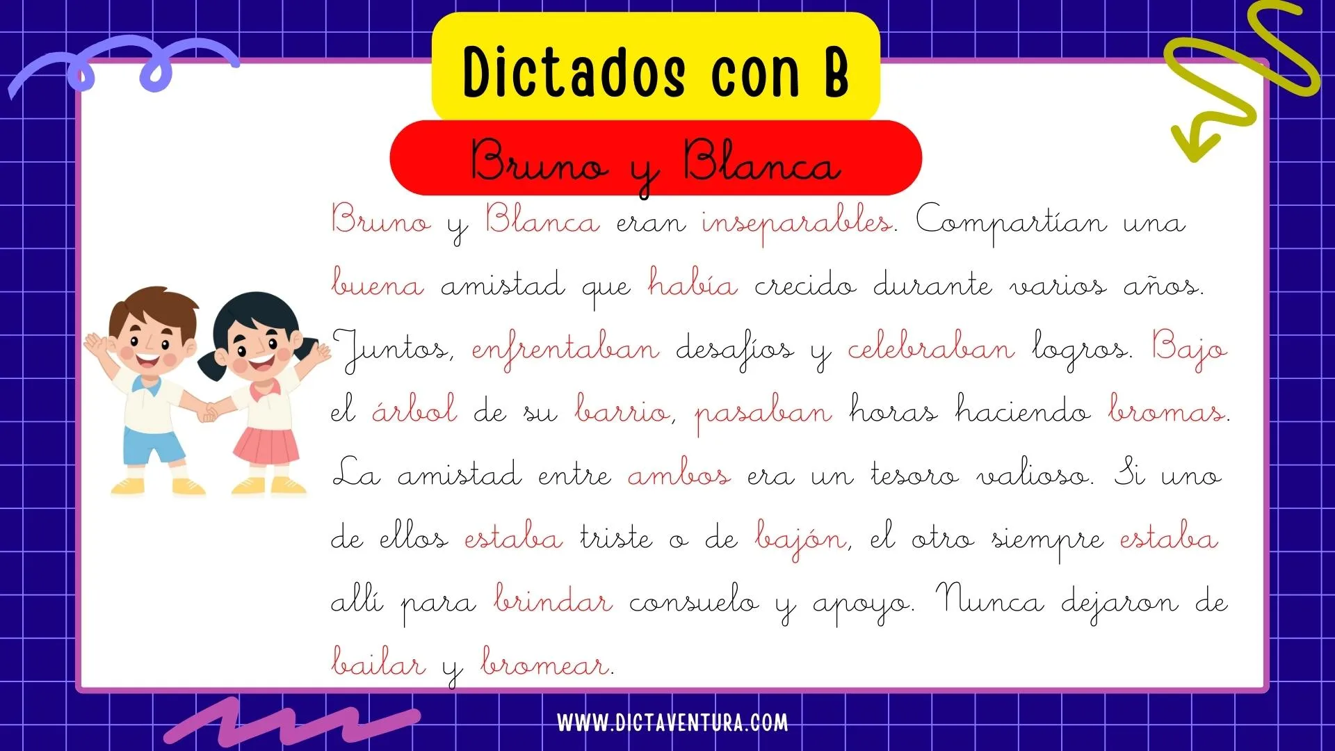 dictados con la letra b para niños - Bruno y Blanca. Bruno y Blanca eran inseparables. Compartían una buena amistad que había crecido durante varios años. Juntos, enfrentaban desafíos y celebraban logros. Bajo el árbol de su barrio, pasaban horas haciendo bromas. La amistad entre ambos era un tesoro valioso. Si uno de ellos estaba triste o de bajón, el otro siempre estaba allí para brindar consuelo y apoyo. Nunca dejaron de bailar y bromear.