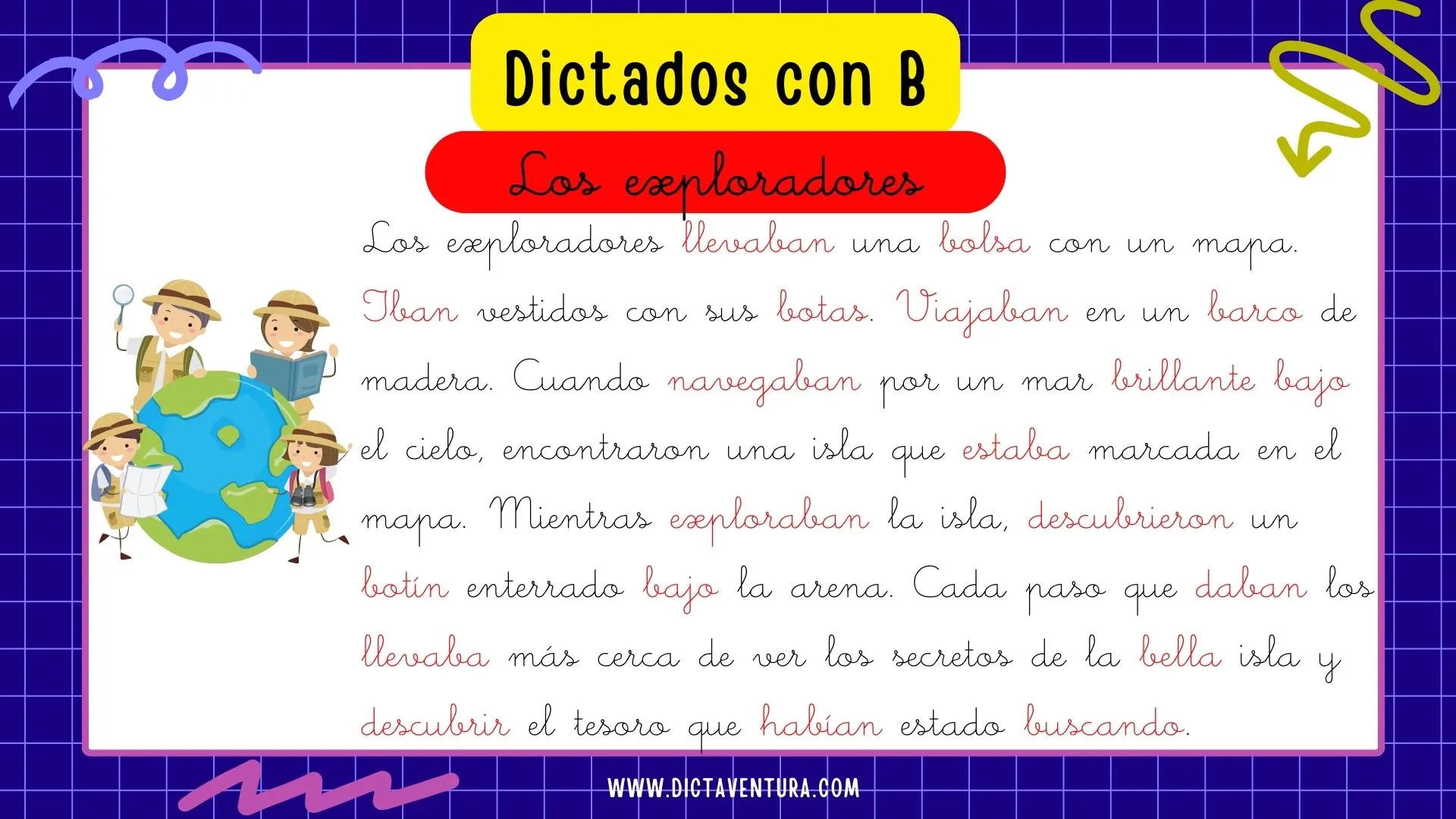 dictados con la letra b para niños - los exploradores. Los exploradores llevaban una bolsa con un mapa. Iban vestidos con sus botas. Viajaban en un barco de madera. Cuando navegaban por un mar brillante bajo el cielo, encontraron una isla que estaba marcada en el mapa. Mientras exploraban la isla, descubrieron un botín enterrado bajo la arena. Cada paso que daban los llevaba más cerca de ver los secretos de la bella isla y descubrir el tesoro que habían estado buscando.