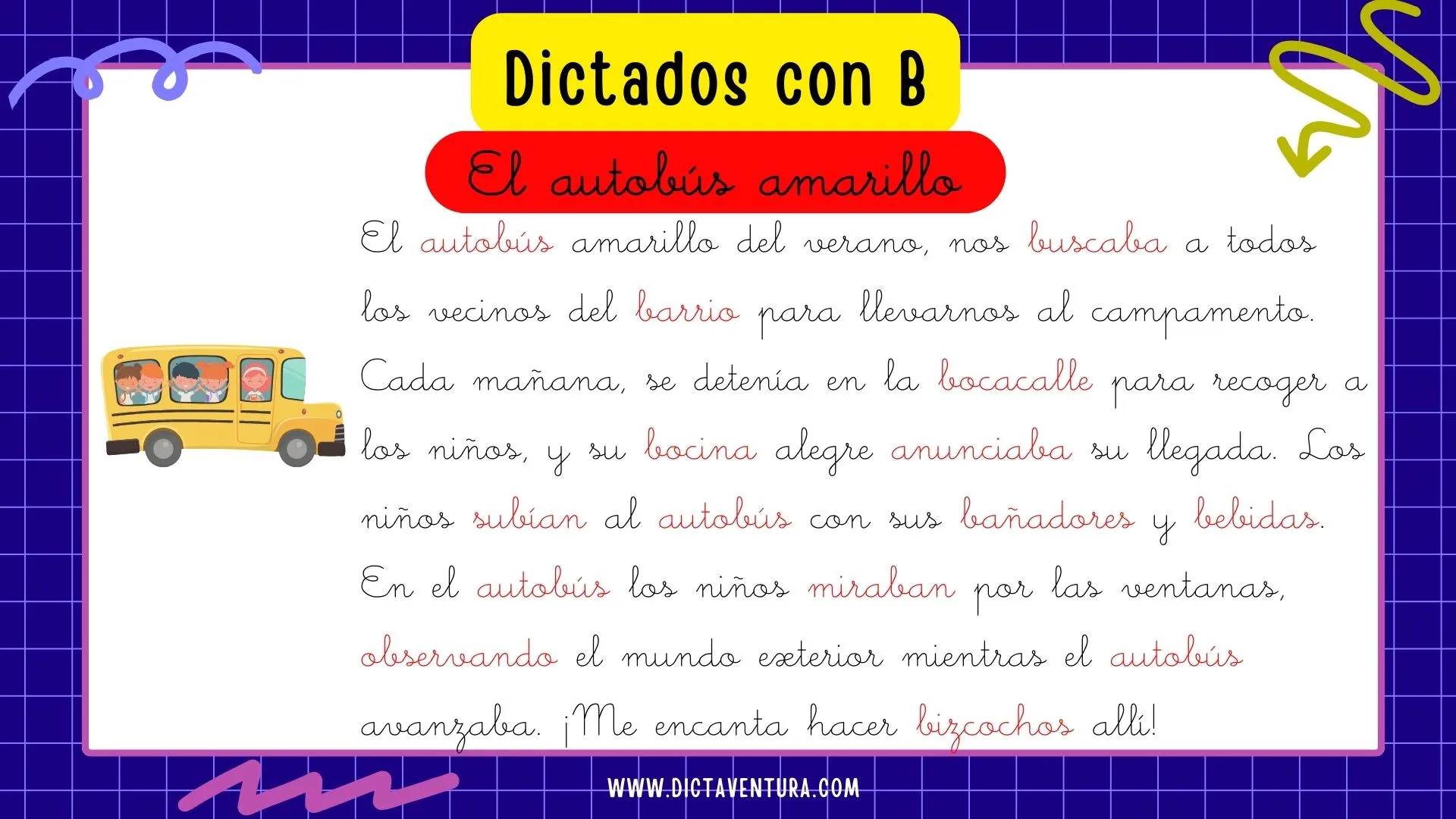 dictados con la letra b para niños - el autobús amarillo. El autobús amarillo del verano, nos buscaba a todos los vecinos del barrio para llevarnos al campamento. Cada mañana, se detenía en la bocacalle para recoger a los niños, y su bocina alegre anunciaba su llegada. Los niños subían al autobús con sus bañadores y bebidas. En el autobús los niños miraban por las ventanas, observando el mundo exterior mientras el autobús avanzaba. ¡Me encanta hacer bizcochos allí!
