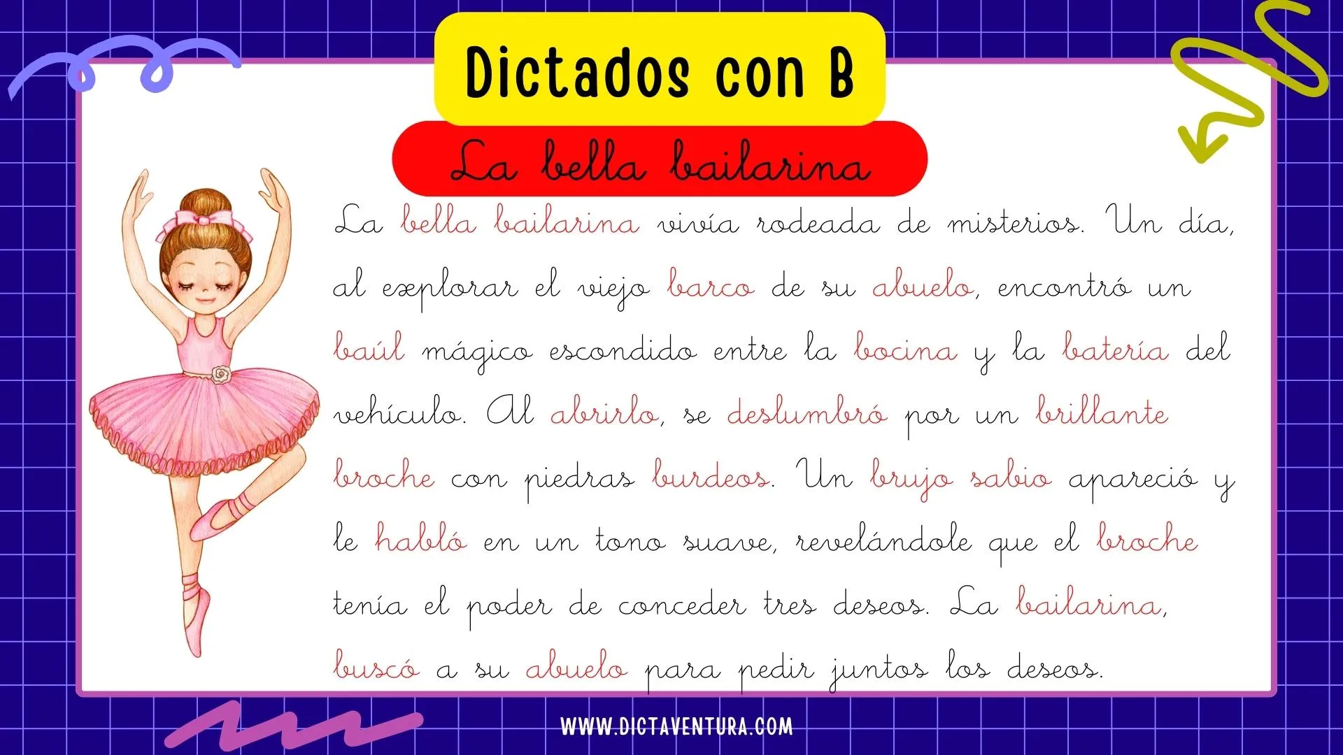 dictados con la letra b para niños - la bella bailarina. La bella bailarina vivía rodeada de misterios. Un día, al explorar el viejo barco de su abuelo, encontró un baúl mágico escondido entre la bocina y la batería del vehículo. Al abrirlo, se deslumbró por un brillante broche con piedras burdeos. Un brujo sabio apareció y le habló en un tono suave, revelándole que el broche tenía el poder de conceder tres deseos. La bailarina, buscó a su abuelo para pedir juntos los deseos.
